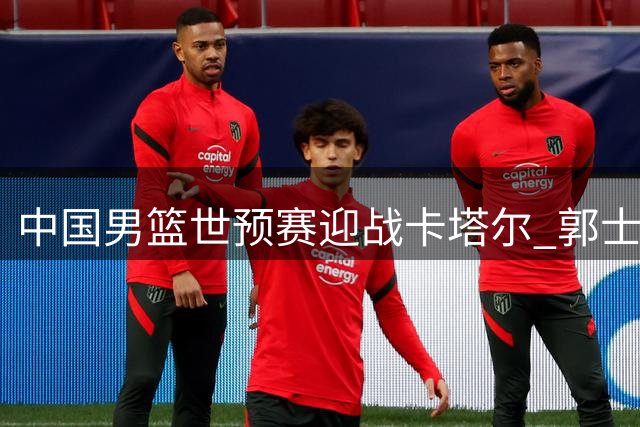 中国男篮世预赛迎战卡塔尔 郭士强排兵布阵求连胜