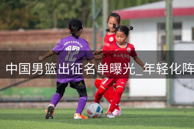 中国男篮出征名单曝光 年轻化阵容引发管理争议