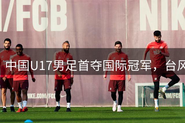 中国U17男足首夺国际冠军，台风无法阻挡的胜利之路