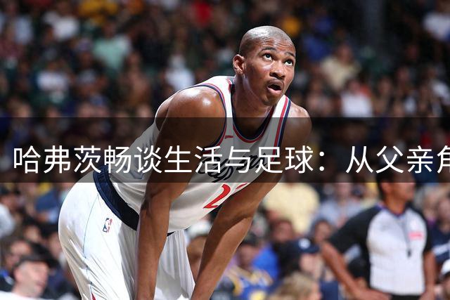 哈弗茨畅谈生活与足球：从父亲角色到球队争冠目标
