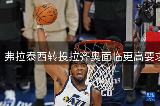 弗拉泰西转投拉齐奥面临更高要求，需展现决定性作用