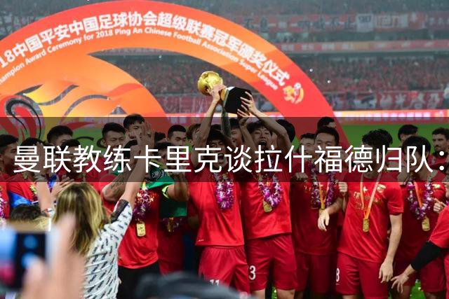 曼联教练卡里克谈拉什福德归队：期待与红魔新生力量重聚