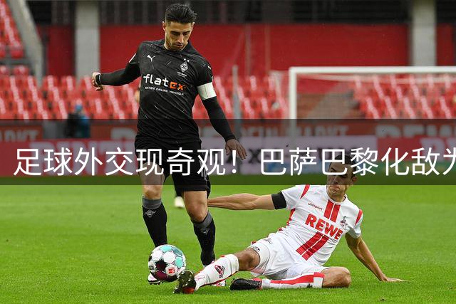 足球外交现奇观！巴萨巴黎化敌为友开创足坛新格局