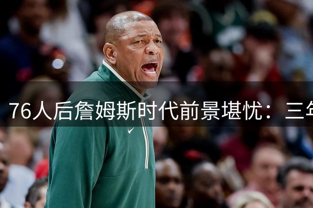 76人后詹姆斯时代前景堪忧：三年后战力恐跌至联盟中游